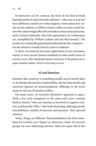 72 AI
In interactive art, by contrast, the form of the final artwork
depends partly on input from the audience—who may or may not
have deliberate control over what happens. Some interactive art­
ists see the audience as fellow-creators, others as mere causal fac­
torswhounknowinglyaffecttheartworkinvariousways(andsome,
such as Ernest Edmonds, take both approaches). In evolutionary
art, exemplified by William Latham and Jon McCormack,19
the
results are continually generated/transformed by the computer—
but the selection is usually done by artist or audience.
In short, AI creativity has many applications. It can sometimes
match, or even exceed, human standards in some small corner of
science or art. But matching human creativity in the general case is
quite another matter. AGI is as far away as ever.
AI and Emotion
Emotion, like creativity, is something usually seen as utterly alien
to AI. Besides the intuitive implausibility, the fact that moods and
emotions depend on neuromodulators diffusing in the brain
seems to rule out AI models of affect.
For many years, AI scientists themselves appeared to agree.
With a few early exceptions in the 1960s and 1970s—namely
Herbert Simon,20
who saw emotion as involved in cognitive con­
trol, and Kenneth Colby,21
who built interesting, although grossly
overambitious, models of neurosis and paranoia—they ignored
emotion.
Today, things are different. Neuromodulation has been simu­
lated (in GasNets: see Chapter 4). Moreover, many AI research
groups are now addressing emotion. Most (not quite all) of this
 