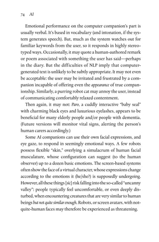 74 AI
Emotional performance on the computer companion’s part is
usually verbal. It’s based in vocabulary (and intonation, if the sys­
tem generates speech). But, much as the system watches out for
familiar keywords from the user, so it responds in highly stereo­
typed ways. Occasionally, it may quote a human-authored remark
or poem associated with something the user has said—perhaps
in the diary. But the difficulties of NLP imply that computer-­
generated text is unlikely to be subtly appropriate. It may not even
be acceptable: the user may be irritated and frustrated by a com­
panion incapable of offering even the appearance of true compan­
ionship. Similarly, a purring robot cat may annoy the user, instead
of communicating comfortably relaxed contentment.
Then again, it may not: Paro, a cuddly interactive “baby seal”
with charming black eyes and luxurious eyelashes, appears to be
beneficial for many elderly people and/or people with dementia.
(Future versions will monitor vital signs, alerting the person’s
human carers accordingly.)
Some AI companions can use their own facial expressions, and
eye gaze, to respond in seemingly emotional ways. A few robots
possess flexible “skin,” overlying a simulacrum of human facial
musculature, whose configuration can suggest (to the human
observer) up to a dozen basic emotions. The screen-based systems
oftenshowthefaceofavirtualcharacter,whoseexpressionschange
according to the emotions it (he/she?) is supposedly undergoing.
However,allthesethings[sic]riskfallingintotheso-called“uncanny
valley”: people typically feel uncomfortable, or even deeply dis­
turbed, when encountering creatures that are very similar to human
beingsbutnotquitesimilarenough.Robots,orscreenavatars,withnot-
quite-human faces may therefore be experienced as threatening.
 