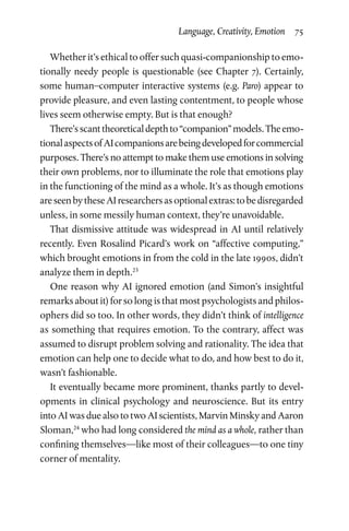 Language, Creativity, Emotion  75
Whether it’s ethical to offer such quasi-companionship to emo­
tionally needy people is questionable (see Chapter 7). Certainly,
some human–computer interactive systems (e.g. Paro) appear to
provide pleasure, and even lasting contentment, to people whose
lives seem otherwise empty. But is that enough?
There’sscanttheoreticaldepthto“companion”models.Theemo­
tionalaspectsofAIcompanionsarebeingdevelopedforcommercial
purposes. There’s no attempt to make them use emotions in solving
their own problems, nor to illuminate the role that emotions play
in the functioning of the mind as a whole. It’s as though emotions
areseenbytheseAIresearchersasoptionalextras:tobedisregarded
unless, in some messily human context, they’re unavoidable.
That dismissive attitude was widespread in AI until relatively
recently. Even Rosalind Picard’s work on “affective computing,”
which brought emotions in from the cold in the late 1990s, didn’t
analyze them in depth.23
One reason why AI ignored emotion (and Simon’s insightful
remarks about it) for so long is that most psychologists and philos­
ophers did so too. In other words, they didn’t think of intelligence
as something that requires emotion. To the contrary, affect was
assumed to disrupt problem solving and rationality. The idea that
emotion can help one to decide what to do, and how best to do it,
wasn’t fashionable.
It eventually became more prominent, thanks partly to devel­
opments in clinical psychology and neuroscience. But its entry
into AI was due also to two AI scientists, Marvin Minsky and Aaron
Sloman,24
who had long considered the mind as a whole, rather than
confining themselves—like most of their colleagues—to one tiny
corner of mentality.
 