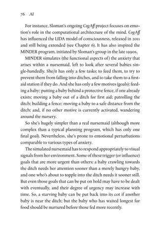 76 AI
For instance, Sloman’s ongoing CogAff project focuses on emo­
tion’s role in the computational architecture of the mind. CogAff
has influenced the LIDA model of consciousness, released in 2011
and still being extended (see Chapter 6). It has also inspired the
MINDER program, initiated by Sloman’s group in the late 1990s.
MINDER simulates (the functional aspects of ) the anxiety that
arises within a nursemaid, left to look after several babies sin­
gle-handedly. She/it has only a few tasks: to feed them, to try to
prevent them from falling into ditches, and to take them to a first-
aid station if they do. And she has only a few motives (goals): feed­
ing a baby; putting a baby behind a protective fence, if one already
exists; moving a baby out of a ditch for first aid; patrolling the
ditch; building a fence; moving a baby to a safe distance from the
ditch; and, if no other motive is currently activated, wandering
around the nursery.
So she’s hugely simpler than a real nursemaid (although more
complex than a typical planning program, which has only one
final goal). Nevertheless, she’s prone to emotional perturbations
comparable to various types of anxiety.
The simulated nursemaid has to respond appropriately to visual
signals from her environment. Some of these trigger (or influence)
goals that are more urgent than others: a baby crawling towards
the ditch needs her attention sooner than a merely hungry baby,
and one who’s about to topple into the ditch needs it sooner still.
But even those goals that can be put on hold may have to be dealt
with eventually, and their degree of urgency may increase with
time. So, a starving baby can be put back into its cot if another
baby is near the ditch; but the baby who has waited longest for
food should be nurtured before those fed more recently.
 