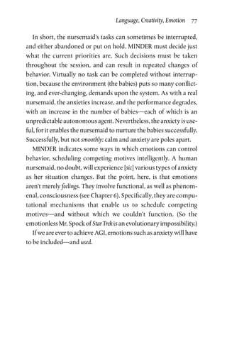 Language, Creativity, Emotion  77
In short, the nursemaid’s tasks can sometimes be interrupted,
and either abandoned or put on hold. MINDER must decide just
what the current priorities are. Such decisions must be taken
throughout the session, and can result in repeated changes of
behavior. Virtually no task can be completed without interrup­
tion, because the environment (the babies) puts so many conflict­
ing, and ever-changing, demands upon the system. As with a real
nursemaid, the anxieties increase, and the performance degrades,
with an increase in the number of babies—each of which is an
unpredictable autonomous agent. Nevertheless, the anxiety is use­
ful, for it enables the nursemaid to nurture the babies successfully.
Successfully, but not smoothly: calm and anxiety are poles apart.
MINDER indicates some ways in which emotions can control
behavior, scheduling competing motives intelligently. A human
nursemaid, no doubt, will experience [sic] various types of anxiety
as her situation changes. But the point, here, is that emotions
aren’t merely feelings. They involve functional, as well as phenom­
enal, consciousness (see Chapter 6). Specifically, they are compu­
tational mechanisms that enable us to schedule competing
motives—and without which we couldn’t function. (So the
emotionless Mr. Spock of Star Trek is an evolutionary impossibility.)
If we are ever to achieve AGI, emotions such as anxiety will have
to be included—and used.
 