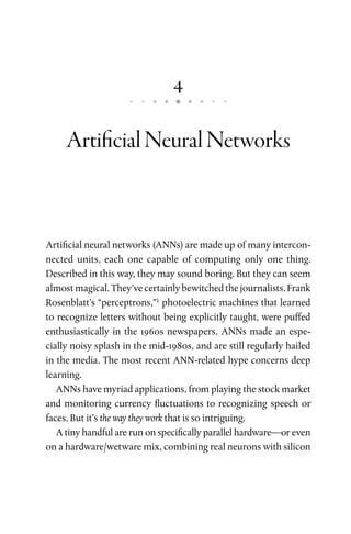 4
ArtificialNeuralNetworks
Artificial neural networks (ANNs) are made up of many intercon-
nected units, each one capable of computing only one thing.
Described in this way, they may sound boring. But they can seem
almost magical. They’ve certainly bewitched the journalists. Frank
Rosenblatt’s “perceptrons,”1
photoelectric machines that learned
to recognize letters without being explicitly taught, were puffed
enthusiastically in the 1960s newspapers. ANNs made an espe-
cially noisy splash in the mid-1980s, and are still regularly hailed
in the media. The most recent ANN-related hype concerns deep
learning.
ANNs have myriad applications, from playing the stock market
and monitoring currency fluctuations to recognizing speech or
faces. But it’s the way they work that is so intriguing.
A tiny handful are run on specifically parallel hardware—or even
on a hardware/wetware mix, combining real neurons with silicon
 