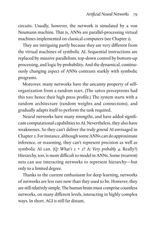 Artificial Neural Networks  79
circuits. Usually, however, the network is simulated by a von
Neumann machine. That is, ANNs are parallel-processing virtual
machines implemented on classical computers (see Chapter 1).
They are intriguing partly because they are very different from
the virtual machines of symbolic AI. Sequential instructions are
replaced by massive parallelism, top-down control by bottom-up
processing, and logic by probability. And the dynamical, continu-
ously changing aspect of ANNs contrasts starkly with symbolic
programs.
Moreover, many networks have the uncanny property of self-­
organization from a random start. (The 1960s perceptrons had
this too: hence their high press profile.) The system starts with a
random architecture (random weights and connections), and
gradually adapts itself to perform the task required.
Neural networks have many strengths, and have added signifi-
cant computational capabilities to AI. Nevertheless, they also have
weaknesses. So they can’t deliver the truly general AI envisaged in
Chapter 2. For instance, although some ANNs can do approximate
inference, or reasoning, they can’t represent precision as well as
symbolic AI can. (Q: What’s 2 + 2? A: Very probably 4. Really?)
Hierarchy, too, is more difficult to model in ANNs. Some (recurrent)
nets can use interacting networks to represent hierarchy—but
only to a limited degree.
Thanks to the current enthusiasm for deep learning, networks
of networks are less rare now than they used to be. However, they
are still relatively simple. The human brain must comprise countless
networks, on many different levels, interacting in highly complex
ways. In short, AGI is still far distant.
 