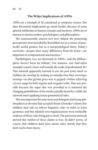 80 AI
The Wider Implications of ANNs
ANNs are a triumph of AI considered as computer science. But
their theoretical implications go much further. Because of some
general similarities to human concepts and memory, ANNs are of
interest to neuroscientists, psychologists, and philosophers.
The neuroscientific interest isn’t new. Indeed, the pioneering
perceptrons were intended by Rosenblatt not as a source of prac-
tically useful gizmos, but as a neuropsychological theory. Today’s
networks—despite their many differences from the brain—are
important in computational neuroscience.2
Psychologists, too, are interested in ANNs—and the philoso-
phers haven’t been far behind.3
For instance, one mid-1980s
example caused a furor well outside the ranks of professional AI.4
This network apparently learned to use the past tense much as
children do, starting by making no mistakes but then over-regu-
larizing—so that go/went gives way to go/goed—before achieving
correct usage for both regular and irregular verbs. That was pos-
sible because the input that was provided to it mirrored the
changing probabilities of the words typically heard by a child: the
network wasn’t applying innate grammatical rules.
This was important because most psychologists (and many phi-
losophers) at the time had accepted Noam Chomsky’s claims that
children must rely on inborn linguistic rules in order to learn
grammar, and that infantile over-regularizations were irrefutable
evidence of those rules being put to work. The past-tense network
proved that neither of these claims is true. (It didn’t prove, of
course, that children don’t have innate rules: merely that they
don’t need to have them.)
 