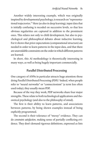 Artificial Neural Networks  81
Another widely interesting example, which was originally
inspired by developmental psychology, is research on “representa-
tional trajectories.”5
Here (as also in deep learning), input data that
is initially confusing is recoded on successive levels, so that less
obvious regularities are captured in addition to the prominent
ones. This relates not only to child development, but also to psy-
chological and philosophical debates about inductive learning.
For it shows that prior expectations (computational structure) are
needed in order to learn patterns in the input data, and that there
are unavoidable constraints on the order in which different patterns
are learned.
In short, this AI methodology is theoretically interesting in
many ways, as well as being hugely important commercially.
Parallel Distributed Processing
One category of ANNs in particular attracts huge attention: those
doing Parallel Distributed Processing (PDP).6
Indeed, when people
refer to “neural networks” or “connectionism” (a term less often
used today), they usually mean PDP.
Because of the way they work, PDP networks share four major
strengths. These relate to both technological applications and the-
oretical psychology (and also to the philosophy of mind).
The first is their ability to learn patterns, and associations
between patterns, by being shown examples instead of being
explicitly programmed.
The second is their tolerance of “messy” evidence. They can
do constraint satisfaction, making sense of partially conflicting evi-
dence. They don’t demand rigorous definitions, expressed as lists
 