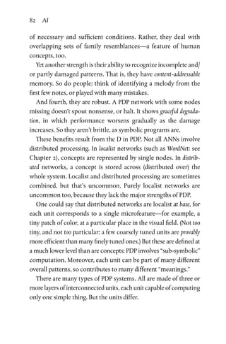 82 AI
of necessary and sufficient conditions. Rather, they deal with
overlapping sets of family resemblances—a feature of human
concepts, too.
Yet another strength is their ability to recognize incomplete and/
or partly damaged patterns. That is, they have content-addressable
memory. So do people: think of identifying a melody from the
first few notes, or played with many mistakes.
And fourth, they are robust. A PDP network with some nodes
missing doesn’t spout nonsense, or halt. It shows graceful degrada-
tion, in which performance worsens gradually as the damage
increases. So they aren’t brittle, as symbolic programs are.
These benefits result from the D in PDP. Not all ANNs involve
distributed processing. In localist networks (such as WordNet: see
Chapter 2), concepts are represented by single nodes. In distrib-
uted networks, a concept is stored across (distributed over) the
whole system. Localist and distributed processing are sometimes
combined, but that’s uncommon. Purely localist networks are
uncommon too, because they lack the major strengths of PDP.
One could say that distributed networks are localist at base, for
each unit corresponds to a single microfeature—for example, a
tiny patch of color, at a particular place in the visual field. (Not too
tiny, and not too particular: a few coarsely tuned units are provably
more efficient than many finely tuned ones.) But these are defined at
a much lower level than are concepts: PDP involves “sub-symbolic”
computation. Moreover, each unit can be part of many different
overall patterns, so contributes to many different “meanings.”
There are many types of PDP systems. All are made of three or
more layers of interconnected units, each unit capable of computing
only one simple thing. But the units differ.
 
