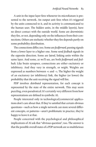 Artificial Neural Networks  83
A unit in the input layer fires whenever its microfeature is pre-
sented to the network. An output unit fires when it’s triggered
by the units connected to it, and its activity is communicated to
the human user. The hidden units, in the middle layer(s), have
no direct contact with the outside world. Some are deterministic:
they fire, or not, depending only on the influences from their con-
nections. Others are stochastic: whether they fire depends partly on
some probability distribution.
The connections differ, too. Some are feedforward, passing signals
from a lower layer to a higher one. Some send feedback signals in
the opposite direction. Some are lateral, linking units within the
same layer. And some, as we’ll see, are both feedforward and feed-
back. Like brain synapses, connections are either excitatory or
inhibitory. And they vary in strength, or weight. Weights are
expressed as numbers between +1 and −1. The higher the weight
of  an excitatory (or inhibitory) link, the higher (or lower) the
­probability that the unit receiving the signal will fire.
PDP involves distributed representation, for each concept is
­represented by the state of the entire network. This may seem
­puzzling, even paradoxical. It’s certainly very different from how
representations are defined in symbolic AI.
People interested only in technological/commercial applica-
tions don’t care about that. If they’re satisfied that certain obvious
questions—such as how a single network can store several differ-
ent concepts, or patterns—aren’t problematic in practice, they’re
happy to leave it at that.
People concerned with the psychological and philosophical
implications of AI ask that “obvious question”, too. The answer is
that the possible overall states of a PDP network are so multifarious
 