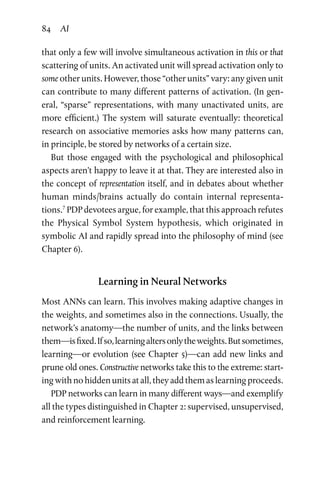 84 AI
that only a few will involve simultaneous activation in this or that
scattering of units. An activated unit will spread activation only to
some other units. However, those “other units” vary: any given unit
can contribute to many different patterns of activation. (In gen-
eral, “sparse” representations, with many unactivated units, are
more efficient.) The system will saturate eventually: theoretical
research on associative memories asks how many patterns can,
in principle, be stored by networks of a certain size.
But those engaged with the psychological and philosophical
aspects aren’t happy to leave it at that. They are interested also in
the concept of representation itself, and in debates about whether
human minds/brains actually do contain internal representa-
tions.7
PDP devotees argue, for example, that this approach refutes
the Physical Symbol System hypothesis, which originated in
symbolic AI and rapidly spread into the philosophy of mind (see
Chapter 6).
Learning in Neural Networks
Most ANNs can learn. This involves making adaptive changes in
the weights, and sometimes also in the connections. Usually, the
network’s anatomy—the number of units, and the links between
them—isfixed.Ifso,learningaltersonlytheweights.Butsometimes,
learning—or evolution (see Chapter 5)—can add new links and
prune old ones. Constructive networks take this to the extreme: start-
ing with no hidden units at all, they add them as learning proceeds.
PDP networks can learn in many different ways—and exemplify
all the types distinguished in Chapter 2: supervised, unsupervised,
and reinforcement learning.
 