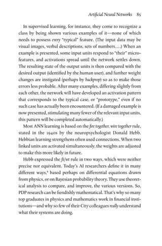 Artificial Neural Networks  85
In supervised learning, for instance, they come to recognize a
class by being shown various examples of it—none of which
needs to possess every “typical” feature. (The input data may be
visual images, verbal descriptions, sets of numbers. . . .) When an
example is presented, some input units respond to “their” micro-
features, and activations spread until the network settles down.
The resulting state of the output units is then compared with the
desired output (identified by the human user), and further weight
changes are instigated (perhaps by backprop) so as to make those
errors less probable. After many examples, differing slightly from
each other, the network will have developed an activation pattern
that corresponds to the typical case, or “prototype,” even if no
such case has actually been encountered. (If a damaged example is
now presented, stimulating many fewer of the relevant input units,
this pattern will be completed automatically.)
Most ANN learning is based on the fire together, wire together rule,
stated in the 1940s by the neuropsychologist Donald Hebb.
Hebbian learning strengthens often used connections. When two
linked units are activated simultaneously, the weights are adjusted
to make this more likely in future.
Hebb expressed the ft/wt rule in two ways, which were neither
precise nor equivalent. Today’s AI researchers define it in many
different ways,8
based perhaps on differential equations drawn
from physics, or on Bayesian probability theory. They use theoret-
ical analysis to compare, and improve, the various versions. So,
PDP research can be fiendishly mathematical. That’s why so many
top graduates in physics and mathematics work in financial insti-
tutions—and why so few of their City colleagues really understand
what their systems are doing.
 