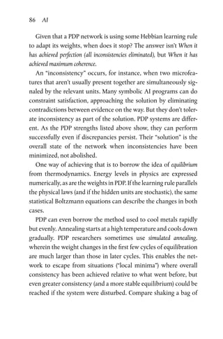 86 AI
Given that a PDP network is using some Hebbian learning rule
to adapt its weights, when does it stop? The answer isn’t When it
has achieved perfection (all inconsistencies eliminated), but When it has
achieved maximum coherence.
An “inconsistency” occurs, for instance, when two microfea-
tures that aren’t usually present together are simultaneously sig-
naled by the relevant units. Many symbolic AI programs can do
constraint satisfaction, approaching the solution by eliminating
contradictions between evidence on the way. But they don’t toler-
ate inconsistency as part of the solution. PDP systems are differ-
ent. As the PDP strengths listed above show, they can perform
successfully even if discrepancies persist. Their “solution” is the
overall state of the network when inconsistencies have been
­minimized, not abolished.
One way of achieving that is to borrow the idea of equilibrium
from thermodynamics. Energy levels in physics are expressed
numerically, as are the weights in PDP. If the learning rule parallels
the physical laws (and if the hidden units are stochastic), the same
statistical Boltzmann equations can describe the changes in both
cases.
PDP can even borrow the method used to cool metals rapidly
but evenly. Annealing starts at a high temperature and cools down
gradually. PDP researchers sometimes use simulated annealing,
wherein the weight changes in the first few cycles of equilibration
are much larger than those in later cycles. This enables the net-
work to escape from situations (“local minima”) where overall
consistency has been achieved relative to what went before, but
even greater consistency (and a more stable equilibrium) could be
reached if the system were disturbed. Compare shaking a bag of
 