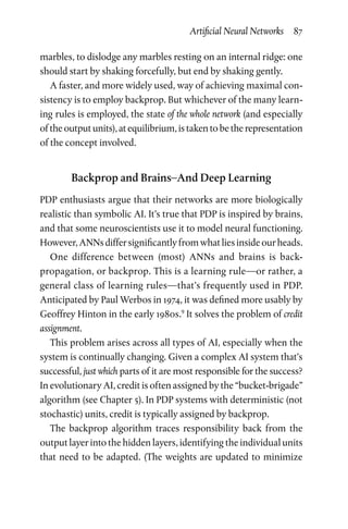 Artificial Neural Networks  87
marbles, to dislodge any marbles resting on an internal ridge: one
should start by shaking forcefully, but end by shaking gently.
A faster, and more widely used, way of achieving maximal con-
sistency is to employ backprop. But whichever of the many learn-
ing rules is employed, the state of the whole network (and especially
of the output units), at equilibrium, is taken to be the representation
of the concept involved.
Backprop and Brains–And Deep Learning
PDP enthusiasts argue that their networks are more biologically
realistic than symbolic AI. It’s true that PDP is inspired by brains,
and that some neuroscientists use it to model neural functioning.
However,ANNsdiffersignificantlyfromwhatliesinsideourheads.
One difference between (most) ANNs and brains is back-­
propagation, or backprop. This is a learning rule—or rather, a
general class of learning rules—that’s frequently used in PDP.
Antic­ipated by Paul Werbos in 1974, it was defined more usably by
Geoffrey Hinton in the early 1980s.9
It solves the problem of credit
assignment.
This problem arises across all types of AI, especially when the
system is continually changing. Given a complex AI system that’s
successful, just which parts of it are most responsible for the success?
In evolutionary AI, credit is often assigned by the “bucket-­brigade”
algorithm (see Chapter 5). In PDP systems with deterministic (not
stochastic) units, credit is typically assigned by backprop.
The backprop algorithm traces responsibility back from the
output layer into the hidden layers, identifying the individual units
that need to be adapted. (The weights are updated to minimize
 
