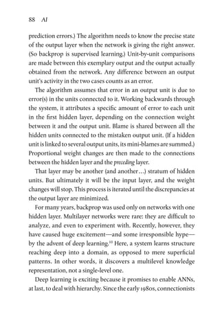 88 AI
prediction errors.) The algorithm needs to know the precise state
of the output layer when the network is giving the right answer.
(So backprop is supervised learning.) Unit-by-unit comparisons
are made between this exemplary output and the output actually
obtained from the network. Any difference between an output
unit’s activity in the two cases counts as an error.
The algorithm assumes that error in an output unit is due to
error(s) in the units connected to it. Working backwards through
the system, it attributes a specific amount of error to each unit
in  the first hidden layer, depending on the connection weight
between it and the output unit. Blame is shared between all the
hidden units connected to the mistaken output unit. (If a hidden
unitislinkedtoseveraloutputunits,itsmini-blamesaresummed.)
Proportional weight changes are then made to the connections
between the hidden layer and the preceding layer.
That layer may be another (and another . . .) stratum of hidden
units. But ultimately it will be the input layer, and the weight
changes will stop. This process is iterated until the discrepancies at
the output layer are minimized.
For many years, backprop was used only on networks with one
hidden layer. Multilayer networks were rare: they are difficult to
analyze, and even to experiment with. Recently, however, they
have caused huge excitement—and some irresponsible hype—
by the advent of deep learning.10
Here, a system learns structure
reaching deep into a domain, as opposed to mere superficial
­patterns. In other words, it discovers a multilevel knowledge
­representation, not a single-level one.
Deep learning is exciting because it promises to enable ANNs,
at last, to deal with hierarchy. Since the early 1980s, connectionists
 