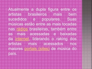 Atualmente a dupla figura entre os 
artistas brasileiros mais bem 
sucedidos e populares. Suas 
músicas estão entre as mais tocadas 
nas rádios brasileiras, também entre 
as mais acessadas e baixadas 
da internet, liderando o raking dos 
artistas mais acessados nos 
maiores portais (sites) de música do 
país. 
 
