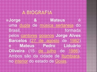 Jorge & Mateus é 
uma dupla de música sertaneja do 
Brasil, formada 
pelos cantores goianos Jorge Alves 
Barcelos (27 de agosto de 1982) 
e Mateus Pedro Liduário 
Oliveira (15 de julho de 1986). 
Ambos são da cidade de Itumbiara, 
no interior do estado de Goiás. 
 