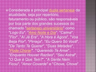 Considerada a principal dupla sertaneja da 
atualidade, seja por repertório, 
faturamento ou público, são responsáveis 
por boa parte dos grandes sucessos do 
chamado "sertanejo universitário" como 
"Logo Eu", "Amo Noite e Dia", "Calma", 
"Flor", "Aí Já Era", "A Hora é Agora", "Voa 
Beija Flor", "Pirraça", "Eu Quero Só Você", 
"De Tanto Te Querer", "Duas Metades", 
"Pode Chorar'", "Querendo Te Amar", 
"Enquanto Houver Razões", "Seu Astral", 
"O Que é Que Tem?", "A Gente Nem 
Ficou", "Amor Covarde" e "Chove, Chove". 
 