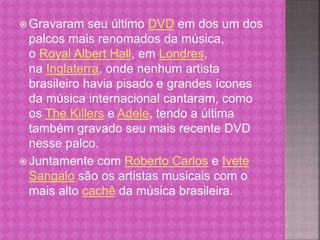 Gravaram seu último DVD em dos um dos 
palcos mais renomados da música, 
o Royal Albert Hall, em Londres, 
na Inglaterra, onde nenhum artista 
brasileiro havia pisado e grandes ícones 
da música internacional cantaram, como 
os The Killers e Adele, tendo a última 
também gravado seu mais recente DVD 
nesse palco. 
Juntamente com Roberto Carlos e Ivete 
Sangalo são os artistas musicais com o 
mais alto cachê da música brasileira. 
 