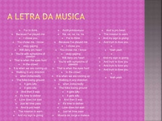  For to think 
 Because I've played me 
 I chose you 
 You chose me, I know 
 okay gaping 
 Will deny pro heart 
 You're with symptoms of 
passion 
 That is when the eyes hunt 
 In the crowd 
 It is when we are coming up 
 Walking in any direction 
 when indiscreetly 
 The folks losing ground 
 It gets silly 
 It gets silly 
 And then it was 
 It's time to deliver 
 Love does not wait 
 Just let time pass 
 And is pro heart 
 The mission to warn 
 And my sign is giving 
 Andtryintoloveyou 
 Na, na, na, na, na 
 For to think 
 Because I've played me 
 I chose you 
 You chose me, I know 
 okay gaping 
 Will deny pro heart 
 You're with symptoms of 
passion 
 That is when the eyes hunt 
 In the crowd 
 It is when we are coming up 
 Walking in any direction 
 when indiscreetly 
 The folks losing ground 
 It gets silly 
 It gets silly 
 And then it was 
 It's time to deliver 
 Love does not wait 
 Just let time pass 
 Musica de Jorge e mateus 
 And is pro heart 
 The mission to warn 
 And my sign is giving 
 And tryin to love you 
 
 Yeah yeah 
 
 And my sign is giving 
 And tryin to love you 
 And tryin to love you 
 And tryin to love you 
 
 Yeah yeah 
 