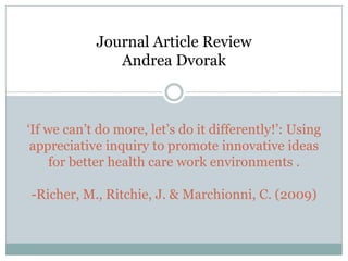Journal Article Review
               Andrea Dvorak



‘If we can’t do more, let’s do it differently!’: Using
 appreciative inquiry to promote innovative ideas
     for better health care work environments .

-Richer, M., Ritchie, J. & Marchionni, C. (2009)
 
