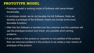 PROTOTYPE MODEL
• Prototype model is working model of Software with same limited
functionality.
• In prototype model, we do not develop the full Software, firstly we
develop a prototype of the Software means we include some most
favorable functions.
• After this the Software is handed over the customer and the customer will
use the prototype product and check any possible short coming
problems.
• If any problem in the product or customer is not satisfied of the product
than we removed problems in the product or we create a new version of
prototype of the product.
 