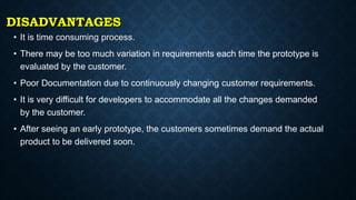 DISADVANTAGES
• It is time consuming process.
• There may be too much variation in requirements each time the prototype is
evaluated by the customer.
• Poor Documentation due to continuously changing customer requirements.
• It is very difficult for developers to accommodate all the changes demanded
by the customer.
• After seeing an early prototype, the customers sometimes demand the actual
product to be delivered soon.
 