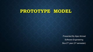PROTOTYPE MODEL
Presented By Aijaz Ahmad
Software Engineering
Bca 2nd year (3rd semester)
 