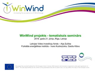 This project has received funding from the European Union’s Horizon 2020 research and innovation programme under grant agreement no
764717. The sole responsibility for the content of this presentation lies with its author and in no way reflects the views of the European Union.
WinWind projekts - tematiskais seminārs
2018. gada 21. jūnijs, Rīga, Latvija
Latvijas Vides investīciju fonds – Aija Zučika
Fizikālās enerģētikas institūts - Ivars Kudreņickis; Gaidis Klāvs
 