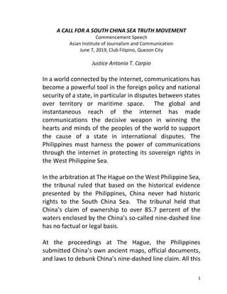 1
A CALL FOR A SOUTH CHINA SEA TRUTH MOVEMENT
Commencement Speech
Asian Institute of Journalism and Communication
June 7, 2019, Club Filipino, Quezon City
Justice Antonio T. Carpio
In a world connected by the internet, communications has
become a powerful tool in the foreign policy and national
security of a state, in particular in disputes between states
over territory or maritime space. The global and
instantaneous reach of the internet has made
communications the decisive weapon in winning the
hearts and minds of the peoples of the world to support
the cause of a state in international disputes. The
Philippines must harness the power of communications
through the internet in protecting its sovereign rights in
the West Philippine Sea.
In the arbitration at The Hague on the West Philippine Sea,
the tribunal ruled that based on the historical evidence
presented by the Philippines, China never had historic
rights to the South China Sea. The tribunal held that
China’s claim of ownership to over 85.7 percent of the
waters enclosed by the China’s so-called nine-dashed line
has no factual or legal basis.
At the proceedings at The Hague, the Philippines
submitted China’s own ancient maps, official documents,
and laws to debunk China’s nine-dashed line claim. All this
 