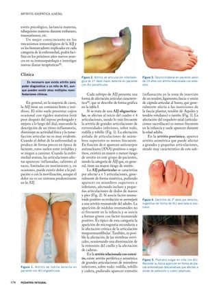 Artritis idiopática juvenil
PEDIATRÍA INTEGRAL
174
estrés psicológico, lactancia materna,
tabaquismo materno durante embarazo,
traumatismos, etc.
Un mejor conocimiento en los
mecanismos inmunológicos de la AIJ y
en los biomarcadores implicados en cada
categoría de la enfermedad, podrá faci-
litar en los próximos años nuevos avan-
ces en su inmunopatología e investigar
nuevas dianas terapéuticas(8).
Clínica
Es necesario que exista artritis para
poder diagnosticar a un niño de AIJ, aun-
que pueden existir otras múltiples mani-
festaciones clínicas.
En general, en la mayoría de casos,
la AIJ tiene un comienzo lento e insi-
dioso. El niño suele presentar cojera
ocasional con rigidez matutina (está
peor después del reposo prolongado y
mejora a lo largo del día), marcando la
descripción de un ritmo inflamatorio,
disminuye su actividad física y la tume-
facción articular no es muy evidente.
Cuando el debut de la enfermedad se
produce de forma precoz en época de
lactante, estos suelen estar irritables y
se niegan a caminar. Cuando la enfer-
medad avanza, las articulaciones afec-
tas aparecen: inflamadas, calientes al
tacto, limitadas en movimiento y, en
ocasiones, puede existir dolor a la pal-
pación o con la movilización, aunque el
dolor no es un síntoma predominante
en la AIJ.
Cada subtipo de AIJ presenta una
forma de afectación articular caracterís-
tica(9), que se describe de forma gráfica
en la tabla I.
Si se trata de una AIJ oligoarticu-
lar, se afectan al inicio del cuadro ≤ 4
articulaciones, siendo lo más frecuente
la artritis de grandes articulaciones de
extremidades inferiores, sobre todo,
rodilla y tobillo (Fig. 1). La afectación
aislada de articulaciones de miem-
bros superiores es menos frecuente.
En función de si aparecen anticuerpos
antinucleares (ANA) positivos o nega-
tivos, existirá un mayor o menor riesgo
de uveítis en este grupo de pacientes,
siendo la categoría de AIJ que, en gene-
ral, tiene un mayor riesgo de uveítis.
La AIJ poliarticular se caracteriza
por afectar a ≥ 5 articulaciones, gene-
ralmente de forma simétrica, pudiendo
aparecer en miembros superiores e
inferiores, afectando incluso a peque-
ñas articulaciones de dedos de manos
y pies (Fig. 2). Si asocia factor reuma-
toide positivo su evolución se asemejará
a una artritis reumatoide del adulto. La
aparición de nódulos reumatoides no
es frecuente en la infancia y se asocia
a formas graves con factor reumatoide
positivo. Es típico de esta categoría la
aparición de micrognatia secundaria a
la afectación crónica de la articulación
temporomandibular. También, es posi-
ble la afectación de las vértebras cervi-
cales, ocasionando una disminución de
la extensión del cuello y la afectación
de caderas.
En la artritis relacionada con entesi-
tis, existe artritis periférica y asimétrica
de grandes articulaciones de miembros
inferiores, sobre todo: rodilla, tobillo
y cadera, pudiendo aparecer entesitis
(inflamación en la zona de inserción
de un tendón, ligamento, fascia o unión
de cápsula articular al hueso, que gene-
ralmente afecta a las inserciones de
la fascia plantar, tendón de Aquiles y
tendón rotuliano) o tarsitis (Fig. 3). La
afectación del esqueleto axial (articula-
ciones sacroilíacas) es menos frecuente
en la infancia y suele aparecer durante
la edad adulta.
En la artritis psoriásica, aparece
artritis asimétrica que puede afectar
a grandes y pequeñas articulaciones,
siendo muy característico de este sub-
Figura 1. Artritis de rodilla derecha en
paciente con AIJ oligoarticular.
Figura 2. Artritis de articulación interfalán-
gica de 1er dedo mano derecha en paciente
con AIJ poliarticular.
Figura 3. Tarsitis bilateral en paciente varón
de 14 años con artritis relacionada con ente-
sitis.
Figura 4. Dactilitis de 2º dedo pie derecho,
sugestiva de forma de AIJ asociada a pso-
riasis
Figura 5. Psoriasis vulgar en niña con AIJ.
Recordar su típica aparición en forma de pla-
cas eritematosas descamativas que afectan a
zonas de extensión y cuero cabelludo.
 