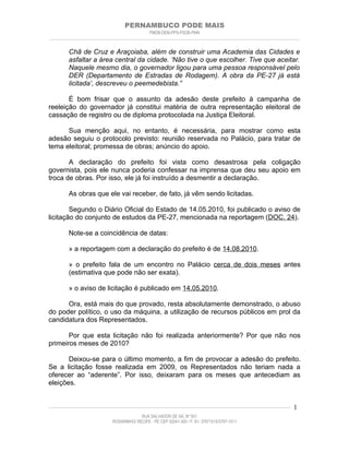 PERNAMBUCO PODE MAIS
                                                PMDB-DEM-PPS-PSDB-PMN
________________________________________________________________________________________________________________________


         Chã de Cruz e Araçoiaba, além de construir uma Academia das Cidades e
         asfaltar a área central da cidade. ‘Não tive o que escolher. Tive que aceitar.
         Naquele mesmo dia, o governador ligou para uma pessoa responsável pelo
         DER (Departamento de Estradas de Rodagem). A obra da PE-27 já está
         licitada’, descreveu o peemedebista.”

       É bom frisar que o assunto da adesão deste prefeito à campanha de
reeleição do governador já constitui matéria de outra representação eleitoral de
cassação de registro ou de diploma protocolada na Justiça Eleitoral.

      Sua menção aqui, no entanto, é necessária, para mostrar como esta
adesão seguiu o protocolo previsto: reunião reservada no Palácio, para tratar de
tema eleitoral; promessa de obras; anúncio do apoio.

       A declaração do prefeito foi vista como desastrosa pela coligação
governista, pois ele nunca poderia confessar na imprensa que deu seu apoio em
troca de obras. Por isso, ele já foi instruído a desmentir a declaração.

         As obras que ele vai receber, de fato, já vêm sendo licitadas.

        Segundo o Diário Oficial do Estado de 14.05.2010, foi publicado o aviso de
licitação do conjunto de estudos da PE-27, mencionada na reportagem (DOC. 24).

         Note-se a coincidência de datas:

         » a reportagem com a declaração do prefeito é de 14.08.2010.

         » o prefeito fala de um encontro no Palácio cerca de dois meses antes
         (estimativa que pode não ser exata).

         » o aviso de licitação é publicado em 14.05.2010.

      Ora, está mais do que provado, resta absolutamente demonstrado, o abuso
do poder político, o uso da máquina, a utilização de recursos públicos em prol da
candidatura dos Representados.

       Por que esta licitação não foi realizada anteriormente? Por que não nos
primeiros meses de 2010?

       Deixou-se para o último momento, a fim de provocar a adesão do prefeito.
Se a licitação fosse realizada em 2009, os Representados não teriam nada a
oferecer ao “aderente”. Por isso, deixaram para os meses que antecediam as
eleições.


____________________________________________________________________________________________________________________   1
                                           RUA SALVADOR DE SÁ, Nº 501
                              ROSARINHO/ RECIFE - PE CEP 52041-300 / F: 81- 37971515/3797-1511
 