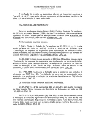 PERNAMBUCO PODE MAIS
                                                PMDB-DEM-PPS-PSDB-PMN
________________________________________________________________________________________________________________________


       A confissão do prefeito de Araçoiaba, através da imprensa, confirma o
“toma lá, dá cá”. E, como visto, não era equivocada a informação da existência da
obra, pois até a licitação já havia se iniciado.


         IV.2. Prefeito de São Vicente Férrer


      Segundo a coluna de Marisa Gibson (Diário Político, Diário de Pernambuco,
08.06.2010), o prefeito Pedoca (DEM), de São Vicente Férrer, declarou que está
apoiando Eduardo Campos porque este prometeu construir uma Academia das
Cidades para o município, além de uma estrada (DOC. 25).

         A informação da colunista procede.

       O Diário Oficial do Estado de Pernambuco de 05.06.2010, pg. 31 (data
muito próxima da data da notícia), publica a abertura de licitação para
“Contratação de empresa de engenharia para implantação de serviços e infra-
estrutura urbana para pavimentação em paralelepípedos graníticos da estrada de
acesso da Chã dos Esquecidos” (a prometida estrada) DOC. 26.

       Em 09.06.2010, logo depois, portanto, o DOE (pg. 35) publica licitação para
“Contratação de empresa de engenharia para implantação de serviços de infra-
estrutura urbana para pavimentação em paralelepípedos graníticos de ruas na
Sede do Município e no Distrito de Siriji”. Portanto, além da estrada e da
academia, a cidade ainda receberia recursos para outra obra. DOC. 27.

       Em 17.06.2010, finalmente a licitação para a academia das cidades é
divulgada no DOE (pg. 41): “contratação de empresa de engenharia para
execução dos serviços de construção da academia das cidades em Siriji distrito
deste município”. DOC. 28.

         Os benefícios não se limitaram aos acima informados.

      Em 01.07.2010, o DOE publica (pg. 36), um convênio pelo qual o município
de São Vicente Férrer receberá da Secretaria da Educação um valor de R$
107.927,95. DOC. 29.

        Em 02.07.2010, o DOE publica (pg. 45 e 46) o extrato de um convênio entre
o Município e o Instituto Agronômico de Pernambuco (IPA), no valor de R$ 132
mil, visando a construção de passagens molhadas na Zona Rural do município. Na
mesma data, outro convênio com o mesmo órgão, para a melhoria de açudes, no
valor de R$ 93.654,36. DOC. 30.


____________________________________________________________________________________________________________________   1
                                           RUA SALVADOR DE SÁ, Nº 501
                              ROSARINHO/ RECIFE - PE CEP 52041-300 / F: 81- 37971515/3797-1511
 