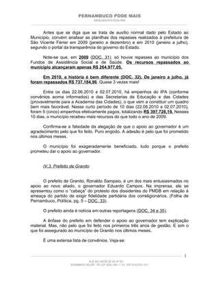 PERNAMBUCO PODE MAIS
                                                PMDB-DEM-PPS-PSDB-PMN
________________________________________________________________________________________________________________________


      Antes que se diga que se trata de auxílio normal dado pelo Estado ao
Município, convém analisar as planilhas dos repasses realizados à prefeitura de
São Vicente Férrer em 2009 (janeiro a dezembro) e em 2010 (janeiro a julho),
segundo o portal da transparência do governo do Estado.

     Note-se que, em 2009 (DOC. 31), só houve repasses ao município dos
Fundos de Assistência Social e de Saúde. Os recursos repassados ao
município alcançaram apenas R$ 264.977,05.

      Em 2010, a história é bem diferente (DOC. 32). De janeiro a julho, já
foram repassados R$ 737.184,96. Quase 3 vezes mais!

      Entre os dias 22.06.2010 e 02.07.2010, há empenhos do IPA (conforme
convênios acima informados) e das Secretarias de Educação e das Cidades
(provavelmente para a Academia das Cidades), o que vem a constituir um quadro
bem mais favorável. Nesse curto período de 10 dias (22.06.2010 a 02.07.2010),
foram 5 (cinco) empenhos efetivamente pagos, totalizando R$ 397.728,19. Nesses
10 dias, o município recebeu mais recursos do que todo o ano de 2009.

       Confirma-se a falsidade da alegação de que o apoio ao governador é um
agradecimento pelo que foi feito. Puro engodo. A adesão é pelo que foi prometido
nos últimos meses.

     O município foi exageradamente beneficiado, tudo porque o prefeito
prometeu dar o apoio ao governador.


         IV.3. Prefeito de Granito


      O prefeito de Granito, Ronaldo Sampaio, é um dos mais entusiasmados no
apoio ao novo aliado, o governador Eduardo Campos. Na imprensa, ele se
apresentou como o “cabeça” do protesto dos dissidentes do PMDB em relação à
ameaça do partido de exigir fidelidade partidária dos correligionários. (Folha de
Pernambuco, Política, pg. 5 – DOC. 33).

         O prefeito ainda é notícia em outras reportagens (DOC. 34 e 35).

       A ênfase do prefeito em defender o apoio ao governador tem explicação
material. Mas, não pelo que foi feito nos primeiros três anos de gestão. E sim o
que foi assegurado ao município de Granito nos últimos meses.

         É uma extensa lista de convênios. Veja-se:


____________________________________________________________________________________________________________________   1
                                           RUA SALVADOR DE SÁ, Nº 501
                              ROSARINHO/ RECIFE - PE CEP 52041-300 / F: 81- 37971515/3797-1511
 