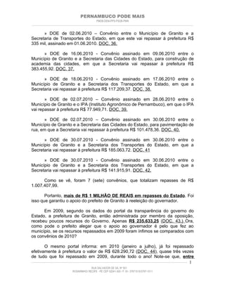 PERNAMBUCO PODE MAIS
                                                PMDB-DEM-PPS-PSDB-PMN
________________________________________________________________________________________________________________________


      » DOE de 02.06.2010 – Convênio entre o Município de Granito e a
Secretaria de Transportes do Estado, em que este vai repassar à prefeitura R$
335 mil, assinado em 01.06.2010. DOC. 36.

      » DOE de 16.06.2010 - Convênio assinado em 09.06.2010 entre o
Município de Granito e a Secretaria das Cidades do Estado, para construção de
academia das cidades, em que a Secretaria vai repassar à prefeitura R$
383.455,92. DOC. 37.

      » DOE de 18.06.2010 - Convênio assinado em 17.06.2010 entre o
Município de Granito e a Secretaria dos Transportes do Estado, em que a
Secretaria vai repassar à prefeitura R$ 117.209,37. DOC. 38.

       » DOE de 02.07.2010 – Convênio assinado em 28.06.2010 entre o
Município de Granito e o IPA (Instituto Agronômico de Pernambuco), em que o IPA
vai repassar à prefeitura R$ 77.949,71. DOC. 39.

      » DOE de 02.07.2010 – Convênio assinado em 30.06.2010 entre o
Município de Granito e a Secretaria das Cidades do Estado, para pavimentação de
rua, em que a Secretaria vai repassar à prefeitura R$ 101.478,36. DOC. 40.

      » DOE de 30.07.2010 - Convênio assinado em 30.06.2010 entre o
Município de Granito e a Secretaria dos Transportes do Estado, em que a
Secretaria vai repassar à prefeitura R$ 185.063,72. DOC. 41

      » DOE de 30.07.2010 - Convênio assinado em 30.06.2010 entre o
Município de Granito e a Secretaria dos Transportes do Estado, em que a
Secretaria vai repassar à prefeitura R$ 141.915,91. DOC. 42.

      Como se vê, foram 7 (sete) convênios, que totalizam repasses de R$
1.007.407,99.

       Portanto, mais de R$ 1 MILHÃO DE REAIS em repasses do Estado. Foi
isso que garantiu o apoio do prefeito de Granito à reeleição do governador.

      Em 2009, segundo os dados do portal da transparência do governo do
Estado, a prefeitura de Granito, então administrada por membro da oposição,
recebeu poucos recursos do Governo. Apenas R$ 235.633,25 (DOC. 43.) Ora,
como pode o prefeito alegar que o apoio ao governador é pelo que fez ao
município, se os recursos repassados em 2009 foram ínfimos se comparados com
os convênios de 2010?

          O mesmo portal informa: em 2010 (janeiro a julho), já foi repassado
efetivamente à prefeitura o valor de R$ 628.290,72 (DOC. 44), quase três vezes
de tudo que foi repassado em 2009, durante todo o ano! Note-se que, entre
____________________________________________________________________________________________________________________ 1

                                           RUA SALVADOR DE SÁ, Nº 501
                              ROSARINHO/ RECIFE - PE CEP 52041-300 / F: 81- 37971515/3797-1511
 