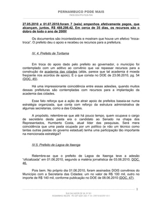 PERNAMBUCO PODE MAIS
                                                PMDB-DEM-PPS-PSDB-PMN
________________________________________________________________________________________________________________________


27.05.2010 e 01.07.2010,foram 7 (seis) empenhos efetivamente pagos, que
alcançam, juntos, R$ 488.298,42. Em cerca de 35 dias, os recursos são o
dobro de todo o ano de 2009!

       Os documentos são incontestáveis e mostram que houve um efetivo “troca-
troca”. O prefeito deu o apoio e recebeu os recursos para a prefeitura.


         IV. 4. Prefeito de Toritama


      Em troca do apoio dado pelo prefeito ao governador, o município foi
contemplado com um aditivo ao convênio que vai repassar recursos para a
construção da academia das cidades (aliás, parece que tal academia é moeda
freqüente nos acordos de apoio). É o que consta no DOE de 23.06.2010, pg. 54
(DOC. 45).

      Há uma impressionante coincidência entre essas adesões, quando muitos
dessas prefeituras são contempladas com recursos para a implantação da
academia das cidades.

       Esse fato reforça que a ação de atrair apoio de prefeitos baseia-se numa
estratégia organizada, que conta com reforço da estrutura administrativa de
algumas secretarias, como a das Cidades.

       A propósito, relembre-se que até há pouco tempo, quem ocupava o cargo
de secretário desta pasta era o candidato ao Senado na chapa dos
Representados, Humberto Costa, atual líder das pesquisas. Será mera
coincidência que uma pasta ocupada por um político (e não um técnico como
tantas outras pastas do governo estadual) tenha uma participação tão importante
na mencionada estratégia?


         IV.5. Prefeito de Lagoa de Itaenga


        Relembre-se que o prefeito de Lagoa de Itaenga teve a adesão
“oficializada” em 01.06.2010, segundo a matéria jornalística de 03.06.2010. DOC.
46.

      Pois bem. No próprio dia 01.06.2010, foram assinados DOIS convênios do
Município com a Secretaria das Cidades: um no valor de R$ 100 mil, outro no
importe de R$ 140 mil, conforme publicação no DOE de 08.06.2010 (DOC. 47).


____________________________________________________________________________________________________________________   1
                                           RUA SALVADOR DE SÁ, Nº 501
                              ROSARINHO/ RECIFE - PE CEP 52041-300 / F: 81- 37971515/3797-1511
 