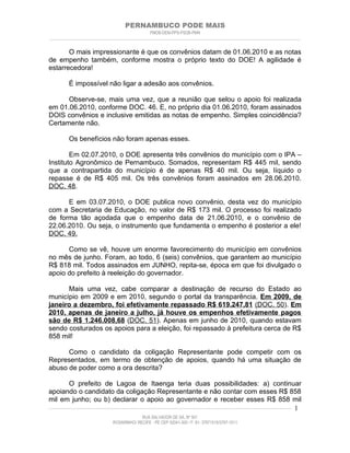 PERNAMBUCO PODE MAIS
                                                PMDB-DEM-PPS-PSDB-PMN
________________________________________________________________________________________________________________________


       O mais impressionante é que os convênios datam de 01.06.2010 e as notas
de empenho também, conforme mostra o próprio texto do DOE! A agilidade é
estarrecedora!

         É impossível não ligar a adesão aos convênios.

      Observe-se, mais uma vez, que a reunião que selou o apoio foi realizada
em 01.06.2010, conforme DOC. 46. E, no próprio dia 01.06.2010, foram assinados
DOIS convênios e inclusive emitidas as notas de empenho. Simples coincidência?
Certamente não.

         Os benefícios não foram apenas esses.

        Em 02.07.2010, o DOE apresenta três convênios do município com o IPA –
Instituto Agronômico de Pernambuco. Somados, representam R$ 445 mil, sendo
que a contrapartida do município é de apenas R$ 40 mil. Ou seja, líquido o
repasse é de R$ 405 mil. Os três convênios foram assinados em 28.06.2010.
DOC. 48.

      E em 03.07.2010, o DOE publica novo convênio, desta vez do município
com a Secretaria de Educação, no valor de R$ 173 mil. O processo foi realizado
de forma tão açodada que o empenho data de 21.06.2010, e o convênio de
22.06.2010. Ou seja, o instrumento que fundamenta o empenho é posterior a ele!
DOC. 49.

      Como se vê, houve um enorme favorecimento do município em convênios
no mês de junho. Foram, ao todo, 6 (seis) convênios, que garantem ao município
R$ 818 mil. Todos assinados em JUNHO, repita-se, época em que foi divulgado o
apoio do prefeito à reeleição do governador.

      Mais uma vez, cabe comparar a destinação de recurso do Estado ao
município em 2009 e em 2010, segundo o portal da transparência. Em 2009, de
janeiro a dezembro, foi efetivamente repassado R$ 619.247,81 (DOC. 50). Em
2010, apenas de janeiro a julho, já houve os empenhos efetivamente pagos
são de R$ 1.246.008,68 (DOC. 51). Apenas em junho de 2010, quando estavam
sendo costurados os apoios para a eleição, foi repassado à prefeitura cerca de R$
858 mil!

      Como o candidato da coligação Representante pode competir com os
Representados, em termo de obtenção de apoios, quando há uma situação de
abuso de poder como a ora descrita?

          O prefeito de Lagoa de Itaenga teria duas possibilidades: a) continuar
apoiando o candidato da coligação Representante e não contar com esses R$ 858
mil em junho; ou b) declarar o apoio ao governador e receber esses R$ 858 mil
____________________________________________________________________________________________________________________ 1

                                           RUA SALVADOR DE SÁ, Nº 501
                              ROSARINHO/ RECIFE - PE CEP 52041-300 / F: 81- 37971515/3797-1511
 