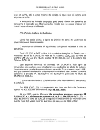 PERNAMBUCO PODE MAIS
                                                PMDB-DEM-PPS-PSDB-PMN
________________________________________________________________________________________________________________________


logo em junho, isto é, antes mesmo da eleição. É óbvio que ele optaria pelo
segundo caminho.

      A montanha de recursos despejada pelo Erário Público em benefício da
campanha à reeleição dos Representados impede que se possa imaginar um
quadro razoavelmente equilibrado.


         IV.6. Prefeito de Barra de Guabiraba


      Como nos casos acima, o apoio do prefeito de Barra de Guabiraba ao
governador não é desinteressado.

      O município do aderente foi aquinhoado com gordos repasses a título de
convênios.

      Em 03.07.2010, o DOE publica dois convênios de órgãos do Estado com o
município: a) um da CEHAB, no valor de R$ 52.500,0 (DOC. 52); b) outro de
QUASE UM MILHÃO DE REAIS, exatos R$ 987.600,00, com a Secretaria das
Cidades. DOC. 53.

       Este segundo convênio foi assinado em 01.07.2010, logo após as
convenções dos partidos que oficializaram os candidatos ao pleito de outubro,
demonstrando a correlação entre o dinheiro e o apoio. O recurso empregado é tão
alto que foi necessário reforçar o orçamento da Secretaria das Cidades, conforme
comprova o Decreto nº. 35.252/2010, de 30.06.2010, publicado no DOE de
01.07.2010. DOC. 54.

       O portal da transparência comprova mais uma vez o benefício exacerbado
à prefeitura.

     Em 2009 (DOC. 55), foi empenhado em favor de Barra de Guabiraba
apenas R$ 400.305,89 e efetivamente pago R$ 206.180,89.

       Já em 2010, quanta diferença! Os empenhos somados alcançam R$
2.620.997,87 e o efetivamente repassado é de R$ 1.114.658,49 (DOC. 56), ou
seja, de janeiro a julho de 2010, já foi repassado efetivamente ao município uma
quantia mais de 5 vezes maior do que todos os repasses de 2009 juntos!




____________________________________________________________________________________________________________________   1
                                           RUA SALVADOR DE SÁ, Nº 501
                              ROSARINHO/ RECIFE - PE CEP 52041-300 / F: 81- 37971515/3797-1511
 