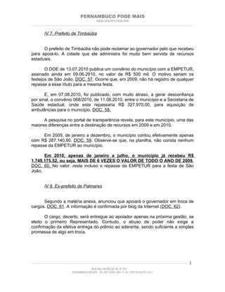 PERNAMBUCO PODE MAIS
                                                PMDB-DEM-PPS-PSDB-PMN
________________________________________________________________________________________________________________________


         IV.7. Prefeito de Timbaúba


      O prefeito de Timbaúba não pode reclamar ao governador pelo que recebeu
para apoiá-lo. A cidade que ele administra foi muito bem servida de recursos
estaduais.

       O DOE de 13.07.2010 publica um convênio do município com a EMPETUR,
assinado ainda em 09.06.2010, no valor de R$ 500 mil. O motivo seriam os
festejos de São João. DOC. 57. Ocorre que, em 2009, não há registro de qualquer
repasse a esse título para a mesma festa.

       E, em 07.08.2010, foi publicado, com muito atraso, a gerar desconfiança
por sinal, o convênio 068/2010, de 11.06.2010, entre o município e a Secretaria de
Saúde estadual, onde esta repassaria R$ 327.970,00, para aquisição de
ambulâncias para o município. DOC. 58.

      A pesquisa no portal de transparência revela, para este município, uma das
maiores diferenças entre a destinação de recursos em 2009 e em 2010.

      Em 2009, de janeiro a dezembro, o município contou efetivamente apenas
com R$ 287.140,80. DOC. 59. Observe-se que, na planilha, não consta nenhum
repasse da EMPETUR ao município.

      Em 2010, apenas de janeiro a julho, o município já recebeu R$
1.749.175,52, ou seja, MAIS DE 6 VEZES O VALOR DE TODO O ANO DE 2009.
DOC. 60. No valor, resta incluso o repasse da EMPETUR para a festa de São
João.


         IV.8. Ex-prefeito de Palmares


      Segundo a matéria anexa, anunciou que apoiará o governador em troca de
cargos. DOC. 61. A informação é confirmada por blog da Internet (DOC. 62).

       O cargo, decerto, será entregue ao apoiador apenas na próxima gestão, se
eleito o primeiro Representado. Contudo, o abuso de poder não exige a
confirmação da efetiva entrega do prêmio ao aderente, sendo suficiente a simples
promessa de algo em troca.




____________________________________________________________________________________________________________________   1
                                           RUA SALVADOR DE SÁ, Nº 501
                              ROSARINHO/ RECIFE - PE CEP 52041-300 / F: 81- 37971515/3797-1511
 
