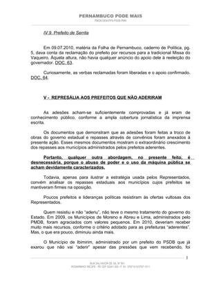 PERNAMBUCO PODE MAIS
                                                PMDB-DEM-PPS-PSDB-PMN
________________________________________________________________________________________________________________________


         IV.9. Prefeito de Serrita


      Em 09.07.2010, matéria da Folha de Pernambuco, caderno de Política, pg.
5, dava conta da reclamação do prefeito por recursos para a tradicional Missa do
Vaqueiro. Àquela altura, não havia qualquer anúncio do apoio dele à reeleição do
governador. DOC. 63.

     Curiosamente, as verbas reclamadas foram liberadas e o apoio confirmado.
DOC. 64.



         V - REPRESÁLIA AOS PREFEITOS QUE NÃO ADERIRAM


       As adesões acham-se suficientemente comprovadas e já eram de
conhecimento público, conforme a ampla cobertura jornalística da imprensa
escrita.

      Os documentos que demonstram que as adesões foram feitas a troco de
obras do governo estadual e repasses através de convênios foram anexados à
presente ação. Esses mesmos documentos mostram o extraordinário crescimento
dos repasses aos municípios administrados pelos prefeitos aderentes.

     Portanto, qualquer outra abordagem, no presente feito, é
desnecessária, porque o abuso de poder e o uso da máquina pública se
acham devidamente caracterizados.

      Todavia, apenas para ilustrar a estratégia usada pelos Representados,
convém analisar os repasses estaduais aos municípios cujos prefeitos se
mantiveram firmes na oposição.

     Poucos prefeitos e lideranças políticas resistiram às ofertas vultosas dos
Representados.

      Quem resistiu e não “aderiu”, não teve o mesmo tratamento do governo do
Estado. Em 2009, os Municípios de Moreno e Abreu e Lima, administrados pelo
PMDB, foram agraciados com valores pequenos. Em 2010, deveriam receber
muito mais recursos, conforme o critério adotado para as prefeituras “aderentes”.
Mas, o que era pouco, diminuiu ainda mais.

      O Município de Ibimirim, administrado por um prefeito do PSDB que já
exarou que não vai “aderir” apesar das pressões que vem recebendo, foi

____________________________________________________________________________________________________________________   1
                                           RUA SALVADOR DE SÁ, Nº 501
                              ROSARINHO/ RECIFE - PE CEP 52041-300 / F: 81- 37971515/3797-1511
 