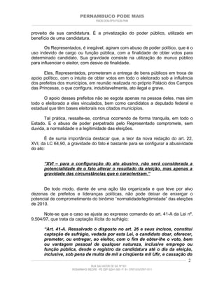 PERNAMBUCO PODE MAIS
                                                PMDB-DEM-PPS-PSDB-PMN
________________________________________________________________________________________________________________________


proveito de sua candidatura. É a privatização do poder público, utilizado em
benefício de uma candidatura.

       Os Representados, é inegável, agiram com abuso de poder político, que é o
uso indevido de cargo ou função pública, com a finalidade de obter votos para
determinado candidato. Sua gravidade consiste na utilização do munus público
para influenciar o eleitor, com desvio de finalidade.

      Eles, Representados, prometeram a entrega de bens públicos em troca de
apoio político, com o intuito de obter votos em todo o eleitorado sob a influência
dos prefeitos dos municípios, em reunião realizada no próprio Palácio dos Campos
das Princesas, o que configura, indubitavelmente, ato ilegal e grave.

      O apoio desses prefeitos não se esgota apenas na pessoa deles, mas sim
todo o eleitorado a eles vinculados, bem como candidatos a deputado federal e
estadual que têm bases eleitorais nos citados municípios.

      Tal prática, ressalte-se, continua ocorrendo de forma tranquila, em todo o
Estado. E o abuso de poder perpetrado pelo Representado compromete, sem
duvida, a normalidade e a legitimidade das eleições.

       É de suma importância destacar que, a teor da nova redação do art. 22,
XVI, da LC 64,90, a gravidade do fato é bastante para se configurar a abusividade
do ato:


         “XVI – para a configuração do ato abusivo, não será considerada a
         potencialidade de o fato alterar o resultado da eleição, mas apenas a
         gravidade das circunstâncias que o caracterizam.”


      De todo modo, diante de uma ação tão organizada e que teve por alvo
dezenas de prefeitos e lideranças políticas, não pode deixar de enxergar o
potencial de comprometimento do binômio “normalidade/legitimidade” das eleições
de 2010.

      Note-se que o caso se ajusta ao expresso comando do art. 41-A da Lei nº.
9.504/97, que trata da captação ilícita do sufrágio:

          “Art. 41-A. Ressalvado o disposto no art. 26 e seus incisos, constitui
          captação de sufrágio, vedada por esta Lei, o candidato doar, oferecer,
          prometer, ou entregar, ao eleitor, com o fim de obter-lhe o voto, bem
          ou vantagem pessoal de qualquer natureza, inclusive emprego ou
          função pública, desde o registro da candidatura até o dia da eleição,
          inclusive, sob pena de multa de mil a cinqüenta mil Ufir, e cassação do
____________________________________________________________________________________________________________________ 2

                                           RUA SALVADOR DE SÁ, Nº 501
                              ROSARINHO/ RECIFE - PE CEP 52041-300 / F: 81- 37971515/3797-1511
 