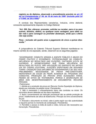 PERNAMBUCO PODE MAIS
                                                PMDB-DEM-PPS-PSDB-PMN
________________________________________________________________________________________________________________________


         registro ou do diploma, observado o procedimento previsto no art. 22
         da Lei Complementar no 64, de 18 de maio de 1990. (Incluído pela Lei
         nº 9.840, de 28.9.1999)”

      A conduta dos Representados caracteriza, inclusive, crime eleitoral,
consoante expressamente disposto no Código Eleitoral:

         “Art. 299. Dar, oferecer, prometer, solicitar ou receber, para si ou para
         outrem, dinheiro, dádiva, ou qualquer outra vantagem, para obter ou
         dar voto e para conseguir ou prometer abstenção, ainda que a oferta
         não seja aceita:

         Pena - reclusão até quatro anos e pagamento de cinco a quinze dias-
         multa.”


    A jurisprudência do Colendo Tribunal Superior Eleitoral manifesta-se no
mesmo sentido do ora esposado, senão, observem-se os seguintes julgados:


         “GOVERNADOR. CONDUTA VEDADA A AGENTE PÚBLICO E ABUSO DO
         PODER POLÍTICO E ECONÔMICO. POTENCIALIDADE DA CONDUTA.
         INFLUÊNCIA NO RESULTADO DAS ELEIÇÕES. CAPTAÇÃO ILÍCITA DE
         SUFRÁGIO. É DESNECESSÁRIO QUE TENHA INFLUÊNCIA NO
         RESULTADO DO PLEITO. NÃO APLICAÇÃO DO DISPOSTO NO ARTIGO
         224 DO CÓDIGO ELEITORAL. ELEIÇÕES DISPUTADAS EM SEGUNDO
         TURNO. CASSAÇÃO DOS DIPLOMAS DO GOVERNADOR E DE SEU VICE.
         PRELIMINARES:        NECESSIDADE DE           PROVA       PRÉ-CONSTITUÍDA,
         INEXISTÊNCIA DE CAUSA DE PEDIR, AUSÊNCIA DE TIPICIDADE DAS
         CONDUTAS, PRODUÇÃO DE PROVAS APÓS ALEGAÇÕES FINAIS,
         PEDIDO DE OITIVA DE TESTEMUNHA, PERÍCIA E DEGRAVAÇÃO DE
         MÍDIA DVD, DESENTRANHAMENTO DE DOCUMENTOS. RECURSO
         PROVIDO.
          Preliminares:
          1. Admite-se a produção de prova em Recurso Contra Expedição de Diploma,
         desde que indicadas na petição inicial. Precedentes.
           2. Não é necessário o enquadramento típico das condutas na inicial. Os
         recorridos devem defender-se dos fatos imputados.
          3. Após o encerramento da instrução processual não se admite produção de
         prova. Indeferimento de oitiva de testemunha. Princípio do livre convencimento
         do juiz.
          4. Anexado o documento na inicial, cabe à parte argüir sua não autenticidade
         e requerer perícia no momento da contestação. Precedentes.
          5. Permitido o acesso à mídia de áudio e vídeo, torna-se não necessária sua
         transcrição. Precedentes.

____________________________________________________________________________________________________________________   2
                                           RUA SALVADOR DE SÁ, Nº 501
                              ROSARINHO/ RECIFE - PE CEP 52041-300 / F: 81- 37971515/3797-1511
 
