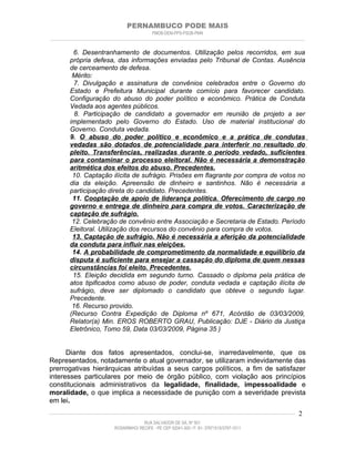 PERNAMBUCO PODE MAIS
                                                PMDB-DEM-PPS-PSDB-PMN
________________________________________________________________________________________________________________________


          6. Desentranhamento de documentos. Utilização pelos recorridos, em sua
         própria defesa, das informações enviadas pelo Tribunal de Contas. Ausência
         de cerceamento de defesa.
          Mérito:
          7. Divulgação e assinatura de convênios celebrados entre o Governo do
         Estado e Prefeitura Municipal durante comício para favorecer candidato.
         Configuração do abuso do poder político e econômico. Prática de Conduta
         Vedada aos agentes públicos.
           8. Participação de candidato a governador em reunião de projeto a ser
         implementado pelo Governo do Estado. Uso de material institucional do
         Governo. Conduta vedada.
         9. O abuso do poder político e econômico e a prática de condutas
         vedadas são dotados de potencialidade para interferir no resultado do
         pleito. Transferências, realizadas durante o período vedado, suficientes
         para contaminar o processo eleitoral. Não é necessária a demonstração
         aritmética dos efeitos do abuso. Precedentes.
          10. Captação ilícita de sufrágio. Prisões em flagrante por compra de votos no
         dia da eleição. Apreensão de dinheiro e santinhos. Não é necessária a
         participação direta do candidato. Precedentes.
          11. Cooptação de apoio de liderança política. Oferecimento de cargo no
         governo e entrega de dinheiro para compra de votos. Caracterização de
         captação de sufrágio.
          12. Celebração de convênio entre Associação e Secretaria de Estado. Período
         Eleitoral. Utilização dos recursos do convênio para compra de votos.
          13. Captação de sufrágio. Não é necessária a aferição da potencialidade
         da conduta para influir nas eleições.
          14. A probabilidade de comprometimento da normalidade e equilíbrio da
         disputa é suficiente para ensejar a cassação do diploma de quem nessas
         circunstâncias foi eleito. Precedentes.
          15. Eleição decidida em segundo turno. Cassado o diploma pela prática de
         atos tipificados como abuso de poder, conduta vedada e captação ilícita de
         sufrágio, deve ser diplomado o candidato que obteve o segundo lugar.
         Precedente.
          16. Recurso provido.
         (Recurso Contra Expedição de Diploma nº 671, Acórdão de 03/03/2009,
         Relator(a) Min. EROS ROBERTO GRAU, Publicação: DJE - Diário da Justiça
         Eletrônico, Tomo 59, Data 03/03/2009, Página 35 )


      Diante dos fatos apresentados, conclui-se, inarredavelmente, que os
Representados, notadamente o atual governador, se utilizaram indevidamente das
prerrogativas hierárquicas atribuídas a seus cargos políticos, a fim de satisfazer
interesses particulares por meio de órgão público, com violação aos princípios
constitucionais administrativos da legalidade, finalidade, impessoalidade e
moralidade, o que implica a necessidade de punição com a severidade prevista
em lei.
____________________________________________________________________________________________________________________   2
                                           RUA SALVADOR DE SÁ, Nº 501
                              ROSARINHO/ RECIFE - PE CEP 52041-300 / F: 81- 37971515/3797-1511
 