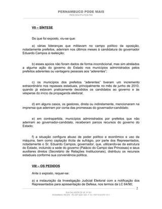 PERNAMBUCO PODE MAIS
                                                PMDB-DEM-PPS-PSDB-PMN
________________________________________________________________________________________________________________________



         VII – SÍNTESE


         Do que foi exposto, viu-se que:

      a) várias lideranças que militavam no campo político da oposição,
notadamente prefeitos, aderiram nos últimos meses à candidatura do governador
Eduardo Campos à reeleição;


       b) esses apoios não foram dados de forma incondicional, mas sim atrelados
a alguma ação do governo do Estado nos municípios administrados pelos
prefeitos aderentes ou vantagens pessoais aos “aderentes”;


       c) os municípios dos prefeitos “aderentes” tiveram um incremento
extraordinário nos repasses estaduais, principalmente no mês de junho de 2010,
quando já estavam praticamente decididos os candidatos ao governo e às
vésperas do início da propaganda eleitoral;


      d) em alguns casos, os gestores, direta ou indiretamente, mencionaram na
imprensa que aderiram por conta das promessas do governador-candidato;


       e) em contrapartida, municípios administrados por prefeitos que não
aderiram ao governador-candidato, receberam parcos recursos do governo do
Estado;


       f) a situação configura abuso de poder político e econômico e uso da
máquina, bem como captação ilícita de sufrágio, por parte dos Representados,
notadamente o Sr. Eduardo Campos, governador, que, utilizando-se da estrutura
do Estado, incluindo a sede do governo (Palácio do Campo das Princesas) e seus
auxiliares diretos (Secretário de Relações Institucionais), distribuiu os recursos
estaduais conforme sua conveniência política.


         VIII – OS PEDIDOS

         Ante o exposto, requer-se:

          a) a instauração da Investigação Judicial Eleitoral com a notificação dos
          Representados para apresentação de Defesa, nos termos da LC 64/90;
____________________________________________________________________________________________________________________ 2

                                           RUA SALVADOR DE SÁ, Nº 501
                              ROSARINHO/ RECIFE - PE CEP 52041-300 / F: 81- 37971515/3797-1511
 