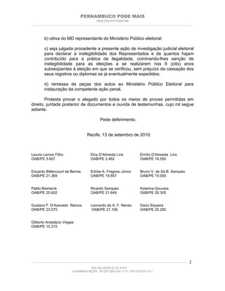 PERNAMBUCO PODE MAIS
                                                PMDB-DEM-PPS-PSDB-PMN
________________________________________________________________________________________________________________________



         b) oitiva do MD representante do Ministério Público eleitoral;

         c) seja julgada procedente a presente ação de investigação judicial eleitoral
         para declarar a inelegibilidade dos Representados e de quantos hajam
         contribuído para a prática da ilegalidade, cominando-lhes sanção de
         inelegibilidade para as eleições a se realizarem nos 8 (oito) anos
         subseqüentes à eleição em que se verificou, sem prejuízo da cassação dos
         seus registros ou diplomas se já eventualmente expedidos;

         d) remessa de peças dos autos ao Ministério Público Eleitoral para
         instauração da competente ação penal.

        Protesta provar o alegado por todos os meios de provas permitidas em
direito, juntada posterior de documentos e ouvida de testemunhas, cujo rol segue
adiante.

                                                    Pede deferimento.


                                         Recife, 13 de setembro de 2010.



Leucio Lemos Filho                          Eloy D’Almeida Lins                     Emílio D’Almeida Lins
OAB/PE 5.607                                OAB/PE 2.462                            OAB/PE 16.550


Eduardo Bittencourt de Barros               Edrise A. Fragoso Júnior                Bruno V. de Sá B. Sampaio
OAB/PE 21.369                               OAB/PE 19.857                           OAB/PE 15.000


Pablo Bismarck                              Ricardo Sampaio                         Katarina Gouveia
OAB/PE 25.602                               OAB/PE 21.649                           OAB/PE 26.305


Gustavo F. D’Azevedo Ramos                  Leonardo de A. F. Neves                 Dario Siqueira
OAB/PE 23.075                                OAB/PE 21.106                          OAB/PE 25.282


Gilberto Anastácio Viegas
OAB/PE 15.315




____________________________________________________________________________________________________________________   2
                                           RUA SALVADOR DE SÁ, Nº 501
                              ROSARINHO/ RECIFE - PE CEP 52041-300 / F: 81- 37971515/3797-1511
 