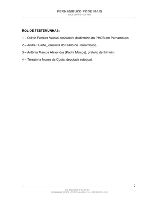 PERNAMBUCO PODE MAIS
                                                PMDB-DEM-PPS-PSDB-PMN
________________________________________________________________________________________________________________________




ROL DE TESTEMUNHAS:

1 – Otávio Ferreira Veloso, tesoureiro do diretório do PMDB em Pernambuco.

2 – André Duarte, jornalista do Diário de Pernambuco.

3 – Antônio Marcos Alexandre (Padre Marcos), prefeito de Ibimirim.

4 – Terezinha Nunes da Costa, deputada estadual.




____________________________________________________________________________________________________________________   2
                                           RUA SALVADOR DE SÁ, Nº 501
                              ROSARINHO/ RECIFE - PE CEP 52041-300 / F: 81- 37971515/3797-1511
 