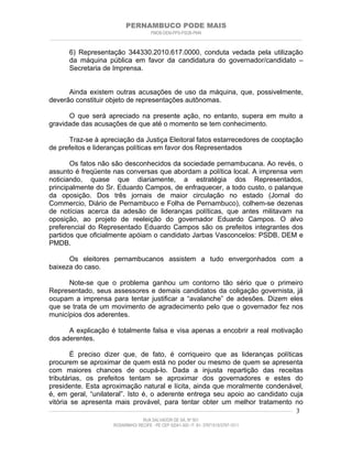 PERNAMBUCO PODE MAIS
                                                PMDB-DEM-PPS-PSDB-PMN
________________________________________________________________________________________________________________________


         6) Representação 344330.2010.617.0000, conduta vedada pela utilização
         da máquina pública em favor da candidatura do governador/candidato –
         Secretaria de Imprensa.


      Ainda existem outras acusações de uso da máquina, que, possivelmente,
deverão constituir objeto de representações autônomas.

      O que será apreciado na presente ação, no entanto, supera em muito a
gravidade das acusações de que até o momento se tem conhecimento.

      Traz-se à apreciação da Justiça Eleitoral fatos estarrecedores de cooptação
de prefeitos e lideranças políticas em favor dos Representados

       Os fatos não são desconhecidos da sociedade pernambucana. Ao revés, o
assunto é freqüente nas conversas que abordam a política local. A imprensa vem
noticiando, quase que diariamente, a estratégia dos Representados,
principalmente do Sr. Eduardo Campos, de enfraquecer, a todo custo, o palanque
da oposição. Dos três jornais de maior circulação no estado (Jornal do
Commercio, Diário de Pernambuco e Folha de Pernambuco), colhem-se dezenas
de notícias acerca da adesão de lideranças políticas, que antes militavam na
oposição, ao projeto de reeleição do governador Eduardo Campos. O alvo
preferencial do Representado Eduardo Campos são os prefeitos integrantes dos
partidos que oficialmente apóiam o candidato Jarbas Vasconcelos: PSDB, DEM e
PMDB.

      Os eleitores pernambucanos assistem a tudo envergonhados com a
baixeza do caso.

      Note-se que o problema ganhou um contorno tão sério que o primeiro
Representado, seus assessores e demais candidatos da coligação governista, já
ocupam a imprensa para tentar justificar a “avalanche” de adesões. Dizem eles
que se trata de um movimento de agradecimento pelo que o governador fez nos
municípios dos aderentes.

      A explicação é totalmente falsa e visa apenas a encobrir a real motivação
dos aderentes.

          É preciso dizer que, de fato, é corriqueiro que as lideranças políticas
procurem se aproximar de quem está no poder ou mesmo de quem se apresenta
com maiores chances de ocupá-lo. Dada a injusta repartição das receitas
tributárias, os prefeitos tentam se aproximar dos governadores e estes do
presidente. Esta aproximação natural e lícita, ainda que moralmente condenável,
é, em geral, “unilateral”. Isto é, o aderente entrega seu apoio ao candidato cuja
vitória se apresenta mais provável, para tentar obter um melhor tratamento no
____________________________________________________________________________________________________________________ 3

                                           RUA SALVADOR DE SÁ, Nº 501
                              ROSARINHO/ RECIFE - PE CEP 52041-300 / F: 81- 37971515/3797-1511
 