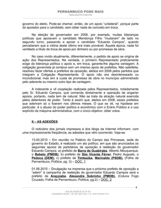 PERNAMBUCO PODE MAIS
                                                PMDB-DEM-PPS-PSDB-PMN
________________________________________________________________________________________________________________________


governo do eleito. Pode-se chamar, então, de um apoio “unilateral”, porque parte
do apoiador para o candidato, sem obter nada de concreto em troca.

        Na eleição de governador em 2006, por exemplo, muitas lideranças
políticas que apoiavam o candidato Mendonça Filho “mudaram” de lado no
segundo turno, passando a apoiar o candidato “Eduardo Campos”, quando
perceberam que a vitória deste último era mais provável. Àquela época, nada foi
ventilado a título de troca de apoio por dinheiro ou por promessa de obra.

       No caso vivido atualmente, diferentemente, o pedido de apoio se origina de
ação dos Representados. Na verdade, o primeiro Representado praticamente
exige da liderança política o apoio e, em troca, garante-lhe alguma vantagem. A
coligação governista já contava com um imenso apoio de prefeitos. Não satisfeita,
resolveu fazer ofertas a prefeitos da oposição, eleitos em 2008 pelos partidos que
integram a Coligação Representante. O apoio não era desinteressado ou
incondicional, mas sim à custa de promessa de obra no município administrado
pelo aderente ou mesmo outro tipo de vantagem.

       A indecente e vil cooptação realizada pelos Representados, notadamente
pelo Sr. Eduardo Campos, que comanda diretamente a operação de angariar
apoios, portanto, nada tem de natural. Não se trata da atração natural exercida
pelos detentores de poder. Tanto é assim que, eleitos em 2008, esses prefeitos
que aderiram só o fizeram nos últimos meses. O que se vê, na hipótese em
particular, é o abuso do poder político e econômico com o Erário Público e o uso
explícito da máquina administrativa, com o único objetivo: obter votos.


         II – AS ADESÕES

      O noticiário dos jornais impressos e dos blogs da Internet informam, com
uma impressionante freqüência, as adesões que vêm ocorrendo. Veja-se:

         13.05.2010 – Em reunião no Palácio do Campo das Princesas, sede do
         governo do Estado, é realizado um ato político, em que são anunciados os
         seguintes apoios de partidários da oposição à reeleição do governador
         Eduardo Campos: a) prefeito de Barra de Guabiraba, Alberto Albuquerque,
         o Bebeto (PMDB); b) prefeito de São Vicente Férrer, Pedro Augusto, o
         Pedoca (DEM); c) prefeito de Timbaúba, Marinaldo (PSDB). (Folha de
         Pernambuco, Política, pg. 3) – DOC. 1

         01.06.2010 – Divulgação na imprensa que o próximo prefeito de oposição a
         “aderir” à campanha de reeleição do governador Eduardo Campos será o
         prefeito de Araçoiaba, Alexandre Sobrinho (PMDB). (Coluna Fogo
         Cruzado, Folha de Pernambuco, Política, pg.2) – DOC. 2

____________________________________________________________________________________________________________________   4
                                           RUA SALVADOR DE SÁ, Nº 501
                              ROSARINHO/ RECIFE - PE CEP 52041-300 / F: 81- 37971515/3797-1511
 