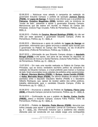 PERNAMBUCO PODE MAIS
                                                PMDB-DEM-PPS-PSDB-PMN
________________________________________________________________________________________________________________________


         02.06.2010 – Noticia-se nova adesão à campanha de reeleição do
         governador Eduardo Campos: o prefeito de oposição Jackson Barros
         (PSDB), de Lagoa de Itaenga. A mesma nota informa que o ex-prefeito de
         Palmares, Enoelino Magalhães (DEM), também está na iminência de
         “mudar de lado”, passando a apoiar o governador Eduardo Campos.
         Menciona-se que ele esteve em reunião no Palácio do Campo das
         Princesas. (Coluna Fogo Cruzado, Folha de Pernambuco, Política, pg.2) –
         DOC. 3.

         02.06.2010 – Prefeito de Carpina, Manoel Botafogo (PSDB), diz não ser
         infiel por estar apoiando o governador Eduardo Campos. (Folha de
         Pernambuco, Política, pg. 5) – DOC. 4

         03.06.2010 – Menciona-se o apoio do prefeito de Lagoa de Itaenga ao
         governador, informando que o gestor anunciou a adesão após reunião com
         o governador no Palácio do Campo das Princesas, no dia 01.06.2010
         (terça-feira). (Folha de Pernambuco, Política, pg. 5) DOC. 5.

         09.07.2010 – Informação de que Eduardo Campos obrigou o deputado
         Bringel (PSDB) a lhe apoiar, sob pena de ser retirado do deputado as
         bases eleitorais de Ouricuri e Santa Filomena. (Coluna Folha Política, Folha
         de Pernambuco, Política, pg. 4) – DOC. 6.

         13.07.2010 – Em mais uma reunião realizada no Palácio do Campo das
         Princesas, que se tornou verdadeiro escritório político da campanha à
         reeleição de Eduardo Campos, e o local preferido para marcar a mudança
         de lado, foram anunciadas novas adesões de prefeitos antes oposicionistas:
         a) Manari, Otaviano Martins (PSDB); b) Buíque, Jonas Camêlo (PSDB);
         c) Itaíba, Marivaldo Bispo (PSDB). Os últimos detalhes da adesão foram
         acertados entre o deputado Claudiano Martins (PSDB) e o Secretário
         Gilberto Rodrigues, que, apesar de receber salário dos cofres públicos,
         trabalha efetivamente para o candidato Eduardo Campos. (Folha de
         Pernambuco, pg. 5) – DOC. 7.

         05.08.2010 – Anuncia-se a adesão do Prefeito de Toritama, Flávio Lima
         (DEM), a Eduardo Campos (Jornal do Commercio, Política, pg. 4) – DOC. 8.

         06.08.2010 – Confirmação de que o prefeito de Serrita, Carlos Cecílio
         (PMDB), aderiu a Eduardo Campos. (Coluna Folha Política, Folha de
         Pernambuco, Política, pg. 6) – DOC. 9.

          21.08.2010 – Prefeito de Ibimirim, Padre Marcos (PSDB), denuncia que
          sofreu pressão para apoiar o governador (Jornal do Commercio, Política,
          pg. 6 – DOC. 10), informando inclusive que a academia das cidades
          oferecida para ser construída em sua cidade exigia uma contrapartida
____________________________________________________________________________________________________________________ 5

                                           RUA SALVADOR DE SÁ, Nº 501
                              ROSARINHO/ RECIFE - PE CEP 52041-300 / F: 81- 37971515/3797-1511
 