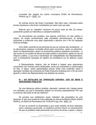 PERNAMBUCO PODE MAIS
                                                PMDB-DEM-PPS-PSDB-PMN
________________________________________________________________________________________________________________________


         municipal não exigida em outros municípios (Folha de Pernambuco,
         Política, pg. 5 – DOC. 11)


       As notícias acima não foram inventadas. São fatos reais, noticiados pelos
jornais impressos e não foram contestados por quem quer que seja.

      Note-se que as “adesões” iniciaram há pouco mais de três (3) meses,
justamente quando se intensificou a campanha eleitoral.

         Os documentos ora juntados, que apenas confirmam um fato público e
notório, de amplo conhecimento pela sociedade pernambucana, já seriam
suficientes a evidenciar uma ação organizada e abusiva com o fim de captação
ilícita de sufrágio.

       Com efeito, partindo-se da premissa de que as notícias são verdadeiras – e
se desconhece qualquer contradita oficial pelos envolvidos, sejam os aderentes,
sejam os Representados, sejam os funcionários públicos estaduais envolvidos -, o
que se tem é um quadro de abuso de poder político e econômico, aliado ao uso da
máquina pública, o que leva à declaração de inelegibilidade dos Representados,
com a conseqüente cassação do registro da candidatura (ou do diploma, acaso
eleitos).

       A Representante, todavia, não se limitará a basear seus argumentos
unicamente nas notícias acima destacadas, ainda que suficientes à comprovação
do fato. A seguir, serão apresentadas provas ainda mais evidentes sobre a
operação montada nas entranhas do Poder Executivo Estadual com o fim de único
garantir a vitória dos Representados nas eleições de outubro.


         III – OS DETALHES DA OPERAÇÃO ESPÚRIA: USO DE BENS E
         SERVIDORES PÚBLICOS


      Se uma liderança política (prefeito, deputado, vereador etc.) deseja apoiar
um candidato, por que é necessário realizar um encontro pessoalmente? Por que
a conversa não pode se dar por telefone?

       Os acordos que viabilizaram essas “adesões” são precedidos de uma
pesquisa. É isso que consta de nota publicada na coluna de Marisa Gibson (Diário
Político), do Diário de Pernambuco de 10.08.2010 (pg. A4) - DOC. 12:

          “O que se comenta na Assembleia é que neste trabalho de levar adesistas
          para o palanque governista, os tarefeiros primeiro fazem um levantamento
          do que os prefeitos estão precisando em termos de obras e ações, e depois
____________________________________________________________________________________________________________________ 6

                                           RUA SALVADOR DE SÁ, Nº 501
                              ROSARINHO/ RECIFE - PE CEP 52041-300 / F: 81- 37971515/3797-1511
 