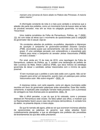 PERNAMBUCO PODE MAIS
                                                PMDB-DEM-PPS-PSDB-PMN
________________________________________________________________________________________________________________________


         marcam uma conversa do futuro aliado no Palácio das Princesas. A maioria
         adere mesmo.”


       A informação constante da nota é a mais pura verdade e comprova que a
adesão não parte dos prefeitos, como um movimento livre de buscar estar ao lado
do provável vencedor, mas sim se inicia na coligação governista, na base do
“troca-troca”.

       Uma matéria jornalística da Folha de Pernambuco, Política, pg. 7 (DOC.
13), diz com todas as letras que o movimento de oposicionistas para a coligação
do governador não é casual; veja-se:

         “As constantes adesões de prefeitos, ex-prefeitos, deputados e lideranças
         da oposição à campanha do governador-candidato Eduardo Campos
         (PSB), anunciadas quase que semanalmente, não são uma mera obra do
         acaso. É uma estratégia pensada com antecedência e orquestrada pelo
         Palácio para minar a campanha do senador Jarbas Vasconcelos (PMDB)
         em todo o Estado.”

      Por sinal, ainda em 13 de maio de 2010, uma reportagem da Folha de
Pernambuco, caderno de Política, pg. 3, contém uma declaração do prefeito de
São Lourenço da Mata, Ettore Labanca (PSB), que dava indícios da estratégia
governista de deixar o candidato Jarbas Vasconcelos com o mínimo de apoio
possível:

         “E tem município que o prefeito e outro lado estão com a gente. Não vai ter
         ninguém para armar um banquinho, quanto mais um palanque para Jarbas
         Vasconcelos subir. Não sobra ninguém” - DOC. 14


      A imprensa noticia, com certo espanto, como em alguns municípios estão
reunidos em favor do governador palanques antes adversários. Esse fato inédito,
certamente, é explicado pela cooptação narrada neste processo, com a promessa
de vantagens as mais diversas para os apoiadores. DOC. 15

       Não é difícil perceber, a par do que já foi colocado, como o processo
eleitoral em Pernambuco está viciado. Os fatos saltam aos olhos, e mostram que
os Representados fazem pouco caso dos princípios democráticos. A vontade livre
do eleitor, na presente disputa, é mera utopia.

          Do que foi narrado até agora, pôde-se ver que ocorreram inúmeras adesões
de oposicionistas ao palanque do governo; que estas adesões foram
cuidadosamente planejadas; e que as abordagens aos prefeitos são precedidas
de levantamentos do que eles estão precisando.
____________________________________________________________________________________________________________________ 7

                                           RUA SALVADOR DE SÁ, Nº 501
                              ROSARINHO/ RECIFE - PE CEP 52041-300 / F: 81- 37971515/3797-1511
 