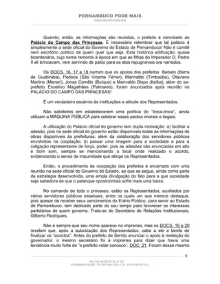 PERNAMBUCO PODE MAIS
                                                PMDB-DEM-PPS-PSDB-PMN
________________________________________________________________________________________________________________________



         Quando, então, as informações são reunidas, o prefeito é convidado ao
Palácio do Campo das Princesas. É necessário relembrar que tal palácio é
simplesmente a sede oficial do Governo do Estado de Pernambuco! Não é comitê
nem escritório político de quem quer que seja. Esta histórica edificação, quase
bicentenária, cujo nome remonta à época em que as filhas do Imperador D. Pedro
II ali brincavam, vem servindo de palco para os atos repugnáveis ora narrados.

       Os DOCS. 16, 17 e 18 narram que os apoios dos prefeitos Bebeto (Barra
de Guabiraba), Pedoca (São Vicente Férrer), Marinaldo (Timbaúba), Otaviano
Martins (Manari), Jonas Camêlo (Buíque) e Marivaldo Bispo (Itaíba), além do ex-
prefeito Enoelino Magalhães (Palmares), foram anunciados após reunião no
PALÁCIO DO CAMPO DAS PRINCESAS!

         É um verdadeiro escárnio às instituições a atitude dos Representados.

       Não satisfeitos em estabelecerem uma política do “troca-troca”, ainda
utilizam a MÁQUINA PÚBLICA para celebrar esses pactos imorais e ilegais.

       A utilização do Palácio oficial do governo tem dupla motivação: a) facilitar a
adesão, pois na sede oficial do governo estão disponíveis todas as informações de
obras disponíveis às prefeituras, além da colaboração dos servidores públicos
envolvidos na cooptação; b) passar uma imagem para a sociedade e para a
coligação representante de força, poder, pois as adesões são anunciadas em alto
e bom som, sempre se mencionando o local onde realizado o acordo,
evidenciando o senso de impunidade que atinge os Representados.

       Então, o procedimento de cooptação dos prefeitos é encerrado com uma
reunião na sede oficial do Governo do Estado, ao que se segue, ainda como parte
da estratégia desenvolvida, uma ampla divulgação do fato para a que sociedade
seja sabedora de que o palanque oposicionista sofre mais uma baixa.

       No comando de todo o processo, estão os Representados, auxiliados por
vários servidores públicos estaduais, entre os quais um que merece destaque,
pois apesar de receber seus vencimentos do Erário Público, para servir ao Estado
de Pernambuco, tem dedicado parte do seu tempo para favorecer os interesses
partidários de quem governa. Trata-se do Secretário de Relações Institucionais,
Gilberto Rodrigues.

        Não é sempre que seu nome aparece na imprensa, mas os DOCS. 19 e 20
revelam que, após a autorização dos Representados, cabe a ele a tarefa de
finalizar os “acordos”. Antes do prefeito de Serrita anunciar o apoio à reeleição do
governador, o mesmo secretário foi à imprensa para dizer que havia uma
tendência muito forte de “o prefeito votar conosco”. DOC. 21. Foram desse mesmo

____________________________________________________________________________________________________________________   8
                                           RUA SALVADOR DE SÁ, Nº 501
                              ROSARINHO/ RECIFE - PE CEP 52041-300 / F: 81- 37971515/3797-1511
 
