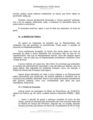 PERNAMBUCO PODE MAIS
                                                PMDB-DEM-PPS-PSDB-PMN
________________________________________________________________________________________________________________________


servidor público outras palavras enaltecendo os apoios que foram dados ao
governador. DOC. 22.

      Portanto, acha-se devidamente esmiuçado o “modus operandi” praticado,
com o fim de angariar, ilicitamente, votos, e revelando um desmedido abuso de
poder político e econômico.

         É necessário examinar, agora, o que foi dado aos aderentes, em troca do
apoio.


         IV – A MOEDA DE TROCA


      Os apoios de integrantes da oposição que os Representados vêm
recebendo não são graciosos ou incondicionais. Fosse assim, a questão se
resumiria na infidelidade partidária.

      Como amplamente divulgado, os apoios vêm sendo dados em troca de
promessa de obras a serem realizadas nos municípios. Não se trata de um
“agradecimento” pelo que os Representados fizeram, como têm alegado alguns
“aderentes”, mas sim pelo que os Representados prometeram e liberaram como
“moeda de troca”.

      A prova material, em casos tais, não é fácil. As conversas que antecedem
os acordos são absolutamente reservadas e não são feitas por telefone, nem em
praça pública. São realizadas em ambientes fechados, como, por exemplo, o
Palácio do Campo das Princesas, local seguro.

      Apesar dessa dificuldade em obter a prova material, a ora Representante
obteve documentos que comprovam, de maneira definitiva e irrefutável, que os
municípios dos prefeitos “aderentes” foram e vem sendo favorecidos recentemente
pelo governo estadual, como uma “contrapartida” pelo apoio dos seus
mandatários. Observe-se:

         IV.1. Prefeito de Araçoiaba

      Leia-se trecho de reportagem do Diário de Pernambuco, de 14.08.2010,
caderno de Política, pg. A8, sobre o prefeito Severino Alexandre (PMDB) – DOC.
23:

          “... tomou a decisão de apoiar o palanque socialista há cerca de dois
          meses, quando foi chamado pelo governador para uma conversa reservada
          no Palácio do Campo das Princesas. Segundo ele, na ocasião, Eduardo
          Campos prometeu pavimentar um trecho de 18 quilômetros da PE-27 entre
____________________________________________________________________________________________________________________ 9

                                           RUA SALVADOR DE SÁ, Nº 501
                              ROSARINHO/ RECIFE - PE CEP 52041-300 / F: 81- 37971515/3797-1511
 